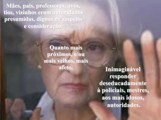 Mães, pais, professores, avós, tios, vizinhos eram autoridades presumidas, dignas de respeito e consideração. Quanto mais próximos, e/ou mais velhos, mais afeto.Inimaginável responder deseducadamenteà policiais, mestres,aos mais idosos, autoridades.