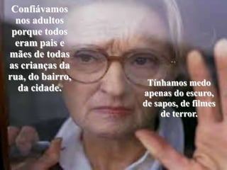 Confiávamos nos adultos porque todos eram pais e mães de todas as crianças da rua, do bairro, da cidade.Tínhamos medo apenas do escuro, de sapos, de filmes de terror.