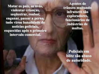 Agentes de trânsito multando infratores são exploradores, funcionários de indústrias de multas. Matar os pais, os avós, violentar crianças, seqüestrar, roubar, enganar, passar a perna, tudo virou banalidade de notícias policiais, esquecidas após o primeiro intervalo comercial.Policiais em blitz são abuso de autoridade.
