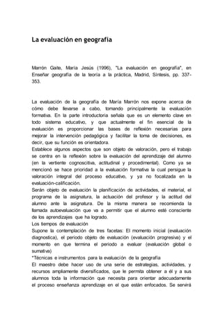La evaluación en geografía
Marrón Gaite, María Jesús (1996), "La evaluación en geografía", en
Enseñar geografía de la teoría a la práctica, Madrid, Síntesis, pp. 337-
353.
La evaluación de la geografía de María Marrón nos expone acerca de
cómo debe llevarse a cabo, tomando principalmente la evaluación
formativa. En la parte introductoria señala que es un elemento clave en
todo sistema educativo, y que actualmente el fin esencial de la
evaluación es proporcionar las bases de reflexión necesarias para
mejorar la intervención pedagógica y facilitar la toma de decisiones, es
decir, que su función es orientadora.
Establece algunos aspectos que son objeto de valoración, pero el trabajo
se centra en la reflexión sobre la evaluación del aprendizaje del alumno
(en la vertiente cognoscitiva, actitudinal y procedimental). Como ya se
mencionó se hace prioridad a la evaluación formativa la cual persigue la
valoración integral del proceso educativo, y ya no focalizada en la
evaluación-calificación.
Serán objeto de evaluación la planificación de actividades, el material, el
programa de la asignatura, la actuación del profesor y la actitud del
alumno ante la asignatura. De la misma manera se recomienda la
llamada autoevaluación que va a permitir que el alumno esté consciente
de los aprendizajes que ha logrado.
Los tiempos de evaluación
Supone la contemplación de tres facetas: El momento inicial (evaluación
diagnostica), el periodo objeto de evaluación (evaluación progresiva) y el
momento en que termina el periodo a evaluar (evaluación global o
sumativa)
*Técnicas e instrumentos para la evaluación de la geografía
El maestro debe hacer uso de una serie de estrategias, actividades, y
recursos ampliamente diversificados, que le permita obtener a él y a sus
alumnos toda la información que necesita para orientar adecuadamente
el proceso enseñanza aprendizaje en el que están enfocados. Se servirá
 