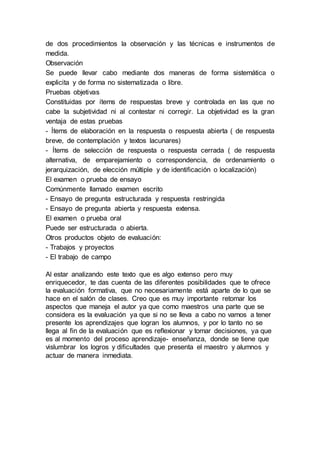 de dos procedimientos la observación y las técnicas e instrumentos de
medida.
Observación
Se puede llevar cabo mediante dos maneras de forma sistemática o
explicita y de forma no sistematizada o libre.
Pruebas objetivas
Constituidas por ítems de respuestas breve y controlada en las que no
cabe la subjetividad ni al contestar ni corregir. La objetividad es la gran
ventaja de estas pruebas
- Ítems de elaboración en la respuesta o respuesta abierta ( de respuesta
breve, de contemplación y textos lacunares)
- Ítems de selección de respuesta o respuesta cerrada ( de respuesta
alternativa, de emparejamiento o correspondencia, de ordenamiento o
jerarquización, de elección múltiple y de identificación o localización)
El examen o prueba de ensayo
Comúnmente llamado examen escrito
- Ensayo de pregunta estructurada y respuesta restringida
- Ensayo de pregunta abierta y respuesta extensa.
El examen o prueba oral
Puede ser estructurada o abierta.
Otros productos objeto de evaluación:
- Trabajos y proyectos
- El trabajo de campo
Al estar analizando este texto que es algo extenso pero muy
enriquecedor, te das cuenta de las diferentes posibilidades que te ofrece
la evaluación formativa, que no necesariamente está aparte de lo que se
hace en el salón de clases. Creo que es muy importante retomar los
aspectos que maneja el autor ya que como maestros una parte que se
considera es la evaluación ya que si no se lleva a cabo no vamos a tener
presente los aprendizajes que logran los alumnos, y por lo tanto no se
llega al fin de la evaluación que es reflexionar y tomar decisiones, ya que
es al momento del proceso aprendizaje- enseñanza, donde se tiene que
vislumbrar los logros y dificultades que presenta el maestro y alumnos y
actuar de manera inmediata.
 