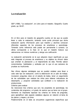 La evaluación
SEP (1996), "La evaluación", en Libro para el maestro. Geografía. Cuarto
grado, pp. 64-67.
En el libro para el maestro de geografía cuartos en las que se puede
llevar a cabo la evaluación, tomando como punto principal que dicha
evaluación aporta información para que maestro y alumnos conozcan
diferentes aspectos de los procesos de enseñanza y aprendizaje.
Tomando como referencia esto puede ser permanente o sumaria. La
última corresponde a la fase en la que el maestro traduce sus
valoraciones en índices numéricos y otorga una calificación.
La evaluación permanente es la que adquiere mayor significado ya que
está integrada al proceso de enseñanza y su objetivo es ofrecer datos
que orienten la planeación y el mejoramiento de ésta. Permite valorar
conocimientos, habilidades y actitudes por lo que el uso exclusivo de
pruebas es insuficiente.
Nos ofrece algunas estrategias que se pueden emplear para llevar a
cabo este tipo de evaluación, como la elaboración de un plan de trabajo,
incorporar preguntas clave en el estudio de textos, tener un seguimiento
de las actividades que realizan los niños para obtener indicadores de
desempeño, y proponer actividades que conlleven a la realización de
producciones.
Criterios para evaluar
Se mencionan tres criterios que son; los propósitos de aprendizaje, los
contenidos del programa y el grado de avance que se tiene con el grupo.
Asimismo es importante expresar los criterios en forma de preguntas,
para ejemplificar este aspecto establece algunos en relación al tema de
los planos y mapas y el clima.
Posteriormente en el texto se encuentran sugerencias específicas que
 