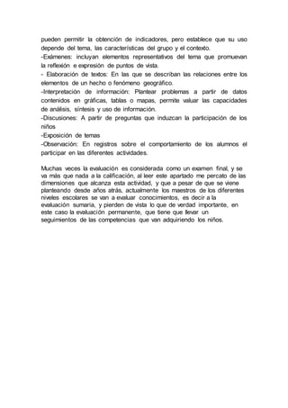 pueden permitir la obtención de indicadores, pero establece que su uso
depende del tema, las características del grupo y el contexto.
-Exámenes: incluyan elementos representativos del tema que promuevan
la reflexión e expresión de puntos de vista.
- Elaboración de textos: En las que se describan las relaciones entre los
elementos de un hecho o fenómeno geográfico.
-Interpretación de información: Plantear problemas a partir de datos
contenidos en gráficas, tablas o mapas, permite valuar las capacidades
de análisis, síntesis y uso de información.
-Discusiones: A partir de preguntas que induzcan la participación de los
niños
-Exposición de temas
-Observación: En registros sobre el comportamiento de los alumnos el
participar en las diferentes actividades.
Muchas veces la evaluación es considerada como un examen final, y se
va más que nada a la calificación, al leer este apartado me percato de las
dimensiones que alcanza esta actividad, y que a pesar de que se viene
planteando desde años atrás, actualmente los maestros de los diferentes
niveles escolares se van a evaluar conocimientos, es decir a la
evaluación sumaria, y pierden de vista lo que de verdad importante, en
este caso la evaluación permanente, que tiene que llevar un
seguimientos de las competencias que van adquiriendo los niños.
 