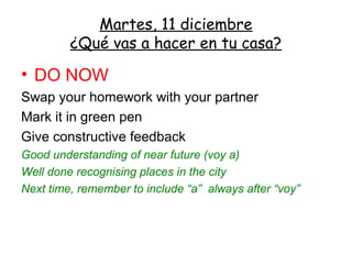 Martes, 11 diciembre
         ¿Qué vas a hacer en tu casa?

• DO NOW
Swap your homework with your partner
Mark it in green pen
Give constructive feedback
Good understanding of near future (voy a)
Well done recognising places in the city
Next time, remember to include “a” always after “voy”
 