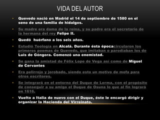 VIDA DEL AUTOR
•   Quevedo nació en Madrid el 14 de septiembre de 1580 en el
    seno de una familia de hidalgos.
•   Su madre era dama de la reina, y su padre era el secretario de
    la hermana del rey Felipe II.
•   Quedó huérfano a los seis años.
•   Estudió Teología en Alcalá. Durante ésta épocacircularon los
    primeros poemas de Quevedo, que imitaban o parodiaban los de
    Luis de Góngora. Comenzó una enemistad.
•   Se gana la amistad de Félix Lope de Vega así como de Miguel
    de Cervantes
•   Era pelirrojo y jorobado, siendo esto un motivo de mofa para
    otros escritores.
•   Se integrará en el entorno del Duque de Lerma, con el propósito
    de conseguir a su amigo el Duque de Osuna lo que al fin logrará
    en 1616.
•   Vuelto a Italia de nuevo con el Duque, éste le encargó dirigir y
    organizar la Hacienda del Virreinato.
 