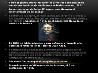 •   Caído el grande Osuna, Quevedo es arrastrado también como
    uno de sus hombres de confianza y se le destierra en 1620.
•   La entronización de Felipe IV supuso para Quevedo el
    levantamiento de su castigo.
•   En 1639, se le detuvo, se confiscaron sus libros y, es llevado al
    frío Convento de San Marcos en León hasta la caída del valido y
    su retirada a Loeches en 1643. En el monasterio Quevedo se
    dedicó a la lectura.




•   En 1643, se jubila achacoso y muy enfermo, y renuncia a la
    Corte para retirarse en la Torre de Juan Abad.
•   Se cuenta que su tumba fue profanada días después por un
    caballero que deseaba tener las espuelas de oro con que había
    sido enterrado y que dicho caballero murió al poco en justo
    castigo por tal atrevimiento.
•   Sus obras fueron muy mal recogidas y editadas
•   Quevedo muere en Villanueva de los infantes, el 8 de
    septiembre de 1645.
 