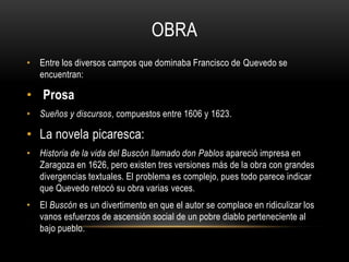 OBRA
• Entre los diversos campos que dominaba Francisco de Quevedo se
  encuentran:

• Prosa
• Sueños y discursos, compuestos entre 1606 y 1623.

• La novela picaresca:
• Historia de la vida del Buscón llamado don Pablos apareció impresa en
  Zaragoza en 1626, pero existen tres versiones más de la obra con grandes
  divergencias textuales. El problema es complejo, pues todo parece indicar
  que Quevedo retocó su obra varias veces.
• El Buscón es un divertimento en que el autor se complace en ridiculizar los
  vanos esfuerzos de ascensión social de un pobre diablo perteneciente al
  bajo pueblo.
 