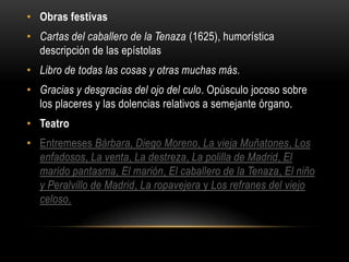• Obras festivas
• Cartas del caballero de la Tenaza (1625), humorística
  descripción de las epístolas
• Libro de todas las cosas y otras muchas más.
• Gracias y desgracias del ojo del culo. Opúsculo jocoso sobre
  los placeres y las dolencias relativos a semejante órgano.
• Teatro
• Entremeses Bárbara, Diego Moreno, La vieja Muñatones, Los
  enfadosos, La venta, La destreza, La polilla de Madrid, El
  marido pantasma, El marión, El caballero de la Tenaza, El niño
  y Peralvillo de Madrid, La ropavejera y Los refranes del viejo
  celoso.
 