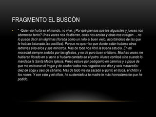 FRAGMENTO EL BUSCÓN
•   " -Quien no hurta en el mundo, no vive. ¿Por qué piensas que los alguaciles y jueces nos
    aborrecen tanto? Unas veces nos destierran, otras nos azotan y otras nos cuelgan..., no
    lo puedo decir sin lágrimas (lloraba como un niño el buen viejo, acordándose de las que
    le habían batanado las costillas). Porque no querrían que donde están hubiese otros
    ladrones sino ellos y sus ministros. Mas de todo nos libró la buena astucia. En mi
    mocedad siempre andaba por las iglesias, y no de puro buen cristiano. Muchas veces me
    hubieran llorado en el asno si hubiera cantado en el potro. Nunca confesé sino cuando lo
    mandaba la Santa Madre Iglesia. Preso estuve por pedigüeño en caminos y a pique de
    que me esteraran el tragar y de acabar todos mis negocios con diez y seis maravedís:
    diez de soga y seis de cáñamo. Mas de todo me ha sacado el punto en boca, el chitón y
    los nones. Y con esto y mi oficio, he sustentado a tu madre lo más honradamente que he
    podido.
 