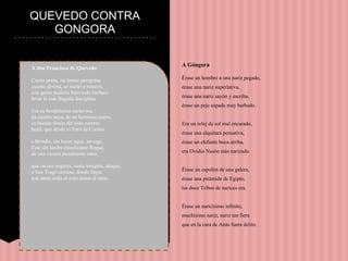 QUEVEDO CONTRA
GONGORA
A don Francisco de Quevedo
Cierto poeta, en forma peregrina
cuanto devota, se metió a romero,
con quien pudiera bien todo barbero
lavar la más llagada disciplina.
Era su benditísima esclavina,
en cuanto suya, de un hermoso cuero,
su báculo timón del más zorrero
bajel, que desde el Faro de Cecina
a Brindis, sin hacer agua, navega.
Este sin landre claudicante Roque,
de una venera justamente vano,
que en oro engasta, santa insignia, aloque,
a San Trago camina, donde llega:
que tanto anda el cojo como el sano.
A Góngora
Érase un hombre a una nariz pegado,
érase una nariz superlativa,
érase una nariz sayón y escriba,
érase un peje espada muy barbado.
Era un reloj de sol mal encarado,
érase una alquitara pensativa,
érase un elefante boca arriba,
era Ovidio Nasón más narizado.
Érase un espolón de una galera,
érase una pirámide de Egipto,
las doce Tribus de narices era.
Érase un naricísimo infinito,
muchísimo nariz, nariz tan fiera
que en la cara de Anás fuera delito.
 