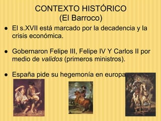 CONTEXTO HISTÓRICO
(El Barroco)
● El s.XVII está marcado por la decadencia y la
crisis económica.
● Gobernaron Felipe III, Felipe IV Y Carlos II por
medio de validos (primeros ministros).
● España pide su hegemonía en europa
 