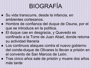 ● Su vida transcurre, desde la infancia, en
ambientes cortesanos.
● Hombre de confianza del duque de Osuna, por el
que se introduce en la política.
● El duque cae en desgracia, y Quevedo es
confinado a la Torre de Juan Abad, donde retoma
su actividad literaria
● Los continuos ataques contra el nuevo gobierno
del conde-duque de Olivares lo llevan a prisión en
el convento de San Marcos de León.
● Tras cinco años sale de prisión y muere dos años
más tarde
BIOGRAFÍA
 