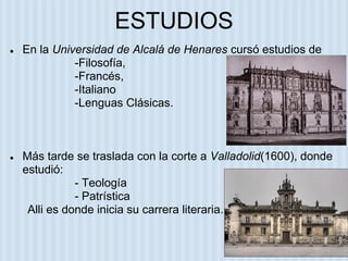 ESTUDIOS
● En la Universidad de Alcalá de Henares cursó estudios de
-Filosofía,
-Francés,
-Italiano
-Lenguas Clásicas.
● Más tarde se traslada con la corte a Valladolid(1600), donde
estudió:
- Teología
- Patrística
Alli es donde inicia su carrera literaria.
 