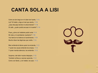 Cómo es tan largo en mí dolor tan fuerte, 11 A
Lisi? Si hablo y digo el mal que siento, 11 B
¿Qué disculpa tendrá mi atrevimiento? 11 B
Si callo, ¿quién podrá excusar mi muerte? 11 A
Pues ¿cómo sin hablarte podrá verte 11 A
Mi vista y mi semblante macilento? 11 B
Voz tiene en el silencio el sentimiento: 11 B
Mucho dicen las lágrimas que vierte. 11 A
Bien entiende la llama quien la enciende, 11 C
Y quien los causa entiende los enojos, 11 D
Y quien manda silencios, los entiende. 11 C
Suspiros, del dolor mudos despojos, 11 D
También la Boca a razonar aprende, 11 C
Como con llanto, y sin hablar, los ojos. 11 D
CANTA SOLA A LISI
 