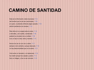 CAMINO DE SANTIDAD
Esta es la información, éste el proceso 11 A
del hombre que ha de ser canonizado, 11 B
en quien, si advierte el Mundo algún pecado, 11 B
admiró penitencia con exceso. 11 A
Diez años en su suegra estuvo preso, 11 A
a doncella, y sin sueldo, condenado; 11 B
padeció so el poder de su cuñado; 11 B
tuvo un hijo no más, tonto y travieso. 11 A
Nunca rico se vio con oro o cobre; 11 C
siempre vivió contento, aunque desnudo; 11 D
no hay descomodidad que no le sobre. 11 C
Vivió entre un herrador y un tartamudo; 11 D
fue mártir porque fue casado y pobre; 11 C
hizo un milagro, y fue no ser cornudo. 11 D
 