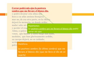 Cerrar podrá mis ojos la postrera sombra que me llevare el blanco día , y podrá desatar esta alma mía hora a su afán ansioso lisonjera: mas no, de esa otra parte, en la ribera, dejará la memoria, en donde ardía: nadar sabe mi alma el agua fría, y perder el respeto a ley severa. Alma, a quien todo un dios prisión ha sido, venas,  que humor a tanto fuego han dado, medulas,  que han gloriosamente ardido, su cuerpo dejará, no su cuidado; serán ceniza, mas tendrán sentido; polvo serán, mas polvo enamorado. Hipérbaton: La  postrera sombra que me llevare el blanco día  podrá cerrar mis ojos Metáfora: La postrera sombra (la última sombra) que me llevare el blanco día (que me lleve el día de mi muerte) 