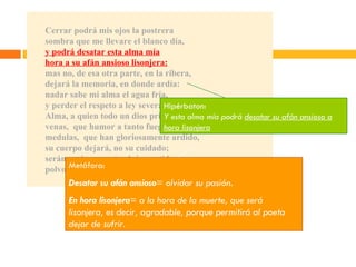 Cerrar podrá mis ojos la postrera sombra que me llevare el blanco día, y podrá desatar esta alma mía hora a su afán ansioso lisonjera: mas no, de esa otra parte, en la ribera, dejará la memoria, en donde ardía: nadar sabe mi alma el agua fría, y perder el respeto a ley severa. Alma, a quien todo un dios prisión ha sido, venas,  que humor a tanto fuego han dado, medulas,  que han gloriosamente ardido, su cuerpo dejará, no su cuidado; serán ceniza, mas tendrán sentido; polvo serán, mas polvo enamorado. Hipérbaton: Y esta alma mía podrá  desatar su afán ansioso a hora lisonjera Metáfora: Desatar su afán ansioso = olvidar su pasión. En hora lisonjera = a la hora de la muerte, que será lisonjera, es decir, agradable, porque permitirá al poeta dejar de sufrir .  