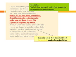 Cerrar podrá mis ojos la postrera sombra que me llevare el blanco día, y podrá desatar esta alma mía hora a su afán ansioso lisonjera : mas no, de esa otra parte, en la ribera, dejará la memoria, en donde ardía: nadar sabe mi llama el agua fría, y perder el respeto a ley severa. Alma, a quien todo un dios prisión ha sido, venas,  que humor a tanto fuego han dado, medulas,  que han gloriosamente ardido, su cuerpo dejará, no su cuidado; serán ceniza, mas tendrán sentido; polvo serán, mas polvo enamorado . Hipérbaton: Pero[mi alma] no dejará  en la ribera de esa otra parte la memoria en donde ardía Quevedo habla de la descripción del  inframundo  según el mundo clásico 