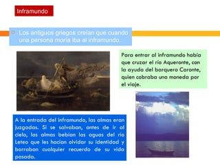Inframundo Los antiguos griegos creían que cuando una persona moría iba al inframundo. Para entrar al inframundo había que cruzar el río Aqueronte, con la ayuda del barquero Caronte, quien cobraba una moneda por el viaje.  A la entrada del inframundo, las almas eran juzgadas. Si se salvaban, antes de ir al cielo, las almas bebían las aguas del río Leteo que les hacían olvidar su identidad y borraban cualquier recuerdo de su vida pasada. 