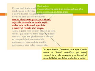 Cerrar podrá mis ojos la postrera sombra que me llevare el blanco día, y podrá desatar esta alma mía hora a su afán ansioso lisonjera: mas no, de esa otra parte, en la ribera, dejará la memoria, en donde ardía: nadar sabe mi llama el agua fría, y perder el respeto a ley severa. Alma, a quien todo un dios prisión ha sido, venas,  que humor a tanto fuego han dado, medulas,  que han gloriosamente ardido, su cuerpo dejará, no su cuidado; serán ceniza, mas tendrán sentido; polvo serán, mas polvo enamorado. Hipérbaton: Pero[mi alma] no dejará  en la ribera de esa otra parte la memoria en donde ardía De esta forma, Quevedo dice que cuando muera, su “llama” (metáfora por amor) romperá la ley de la Muerte y no beberá el agua del Leteo que le haría olvidar su amor.  