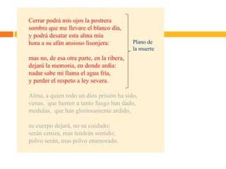 Cerrar podrá mis ojos la postrera sombra que me llevare el blanco día, y podrá desatar esta alma mía hora a su afán ansioso lisonjera: mas no, de esa otra parte, en la ribera, dejará la memoria, en donde ardía: nadar sabe mi llama el agua fría, y perder el respeto a ley severa. Alma, a quien todo un dios prisión ha sido, venas,  que humor a tanto fuego han dado, medulas,  que han gloriosamente ardido, su cuerpo dejará, no su cuidado; serán ceniza, mas tendrán sentido; polvo serán, mas polvo enamorado. Plano de la muerte 
