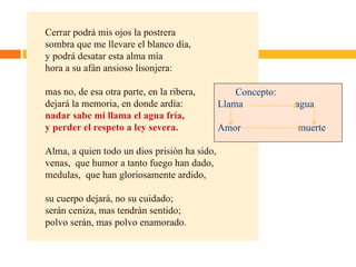 Cerrar podrá mis ojos la postrera sombra que me llevare el blanco día, y podrá desatar esta alma mía hora a su afán ansioso lisonjera: mas no, de esa otra parte, en la ribera, dejará la memoria, en donde ardía: nadar sabe mi llama el agua fría, y perder el respeto a ley severa. Alma, a quien todo un dios prisión ha sido, venas,  que humor a tanto fuego han dado, medulas,  que han gloriosamente ardido, su cuerpo dejará, no su cuidado; serán ceniza, mas tendrán sentido; polvo serán, mas polvo enamorado. Concepto: Llama  agua Amor   muerte 