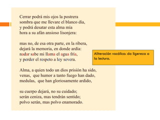 Cerrar podrá mis ojos la postrera sombra que me llevare el blanco día, y podrá desatar esta alma mía hora a su afán ansioso lisonjera: mas no, de esa otra parte, en la ribera, dejará la memoria, en donde ardía: n a d a r s a be mi ll a m a  el  a gu a  frí a , y p e rd e r el r e sp e to a l e y s e v e ra. Alma, a quien todo un dios prisión ha sido, venas,  que humor a tanto fuego han dado, medulas,  que han gloriosamente ardido, su cuerpo dejará, no su cuidado; serán ceniza, mas tendrán sentido; polvo serán, mas polvo enamorado. Aliteración vocálica: da ligereza a la lectura. 