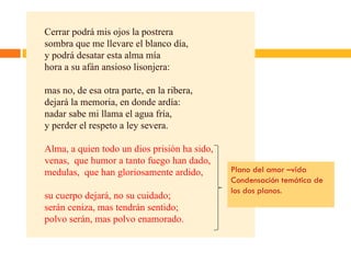 Cerrar podrá mis ojos la postrera sombra que me llevare el blanco día, y podrá desatar esta alma mía hora a su afán ansioso lisonjera: mas no, de esa otra parte, en la ribera, dejará la memoria, en donde ardía: nadar sabe mi llama el agua fría, y perder el respeto a ley severa. Alma, a quien todo un dios prisión ha sido, venas,  que humor a tanto fuego han dado, medulas,  que han gloriosamente ardido, su cuerpo dejará, no su cuidado; serán ceniza, mas tendrán sentido; polvo serán, mas polvo enamorado. Plano del amor –vida Condensación temática de los dos planos. 