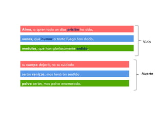 Alma , a quien todo un dios  prisión  ha sido, venas , que  humor  a tanto fuego han dado, medulas , que han gloriosamente  ardido , su  cuerpo  dejará, no su cuidado serán  cenizas , mas tendrán sentido polvo  serán, mas polvo enamorado. Vida Muerte 