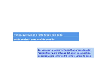 venas, que humor a tanto fuego han dado , serán cenizas, mas tendrán sentido Las venas cuya sangre [el humor] han proporcionado “combustible” para el fuego del amor, se convertirán en cenizas, pero su fin tendrá sentido, valdrá la pena. 