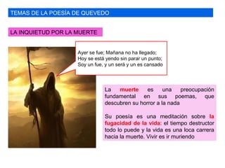 TEMAS DE LA POESÍA DE QUEVEDO LA INQUIETUD POR LA MUERTE La  muerte  es una preocupación fundamental en sus poemas, que descubren su horror a la nada Su poesía es una meditación sobre  la fugacidad de la vida : el tiempo destructor todo lo puede y la vida es una loca carrera hacia la muerte. Vivir es ir muriendo Ayer se fue; Mañana no ha llegado; Hoy se está yendo sin parar un punto; Soy un fue, y un será y un es cansado 