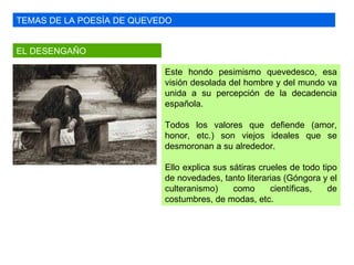 TEMAS DE LA POESÍA DE QUEVEDO EL DESENGAÑO Este hondo pesimismo quevedesco, esa visión desolada del hombre y del mundo va unida a su percepción de la decadencia española. Todos los valores que defiende (amor, honor, etc.) son viejos ideales que se desmoronan a su alrededor.  Ello explica sus sátiras crueles de todo tipo de novedades, tanto literarias (Góngora y el culteranismo) como científicas, de costumbres, de modas, etc. 