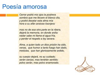 Poesía amorosa Cerrar podrá mis ojos la postrera sombra que me llevare el blanco día, y podrá desatar esta alma mía hora a su afán ansioso lisonjera: mas no de esa otra parte en la ribera, dejará la memoria, en donde ardía: nadar sabe mi llama el agua fría, y perder el respeto a ley severa. Alma, a quien todo un dios prisión ha sido, venas,  que humor a tanto fuego han dado, medulas,  que han gloriosamente ardido, su cuerpo dejará, no su cuidado; serán ceniza, mas tendrán sentido; polvo serán, mas polvo enamorado. 