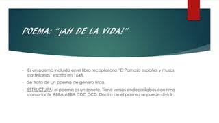POEMA: “¡AH DE LA VIDA!”
• Es un poema incluido en el libro recopilatorio “El Parnaso español y musas
castellanas” escrito en 1648.
• Se trata de un poema de género lírico.
• ESTRUCTURA: el poema es un soneto. Tiene versos endecasílabos con rima
consonante ABBA ABBA CDC DCD. Dentro de el poema se puede dividir:
 