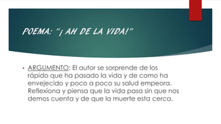 POEMA: “¡ AH DE LA VIDA!”
• ARGUMENTO: El autor se sorprende de los
rápido que ha pasado la vida y de como ha
envejecido y poco a poco su salud empeora.
Reflexiona y piensa que la vida pasa sin que nos
demos cuenta y de que la muerte esta cerca.
 