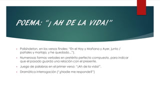 POEMA: “¡ AH DE LA VIDA!”
• Polisíndeton, en los versos finales: “En el Hoy y Mañana y Ayer, junto /
pañales y mortaja, y he quedado...”).
• Numerosas formas verbales en pretérito perfecto compuesto, para indicar
que el pasado guarda una relación con el presente.
• Juego de palabras en el primer verso: “¡Ah de la vida!”.
• Dramática interrogación (“¿Nadie me responde?”)
 