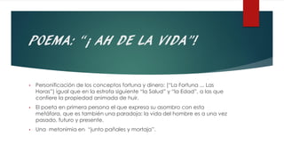 POEMA: “¡ AH DE LA VIDA”!
• Personificación de los conceptos fortuna y dinero: (“La Fortuna ... Las
Horas”) igual que en la estrofa siguiente “la Salud” y “la Edad”, a las que
confiere la propiedad animada de huir.
• El poeta en primera persona el que expresa su asombro con esta
metáfora, que es también una paradoja: la vida del hombre es a una vez
pasado, futuro y presente.
• Una metonimia en “junto pañales y mortaja”.
 