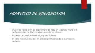 FRANCISCO DE QUEVEDO:VIDA
• Quevedo nació el 14 de Septiembre de 1580 en Madrid y murió el 8
de Septiembre de 1645 en Villanueva de los Infantes.
• Procede de una familia hidalga y montañesa
• En 1593 inició sus estudios en el Colegio Imperial de la Compañía
de Jesús.
 