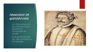 FRANCISCO DE
QUEVEDO:VIDA
• En 1596 entra en la
Facultad de Artes y
Filosofía en
Universidad de
Alcalá.
• El 20 de Noviembre
de 1600 se matricula
en Teología.
 