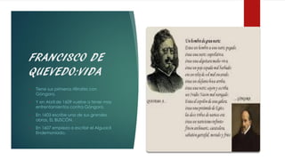 FRANCISCO DE
QUEVEDO:VIDA
• Tiene sus primeros rifirrafes con
Góngora.
• Y en Abril de 1609 vuelve a tener mas
enfrentamientos contra Góngora.
• En 1603 escribe una de sus grandes
obras, EL BUSCÓN.
• En 1607 empieza a escribir el Alguacil
Endemoniado.
 