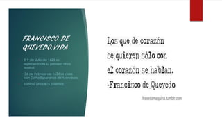 FRANCISCO DE
QUEVEDO:VIDA
• El 9 de Julio de 1625 es
representada su primera obra
teatral.
• 26 de Febrero de 1634 se casa
con Doña Esperanza de Mendoza.
• Escribió unos 875 poemas.
 