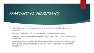 FRANCISCO DE QUEVEDO:VIDA
• La mayoría de sus composiciones no se imprimen en vida ni bajo su
vigilancia.
• Quevedo no llegó a ver impresa su obra poética al completo.
• La poesía de Quevedo expresa unas preocupaciones y actitudes que son
universales.
• Se comunica con sus lectores mediante la manipulación de un lenguaje
en el que se encuentra fijada la vida de una sociedad en un momento
específico.
 