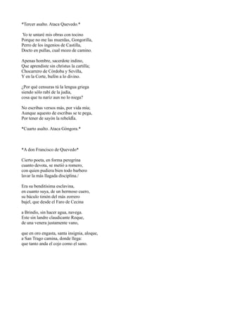 *Tercer asalto. Ataca Quevedo.*
Yo te untaré mis obras con tocino
Porque no me las muerdas, Gongorilla,
Perro de los ingenios de Castilla,
Docto en pullas, cual mozo de camino.
Apenas hombre, sacerdote indino,
Que aprendiste sin christus la cartilla;
Chocarrero de Córdoba y Sevilla,
Y en la Corte, bufón a lo divino.
¿Por qué censuras tú la lengua griega
siendo sólo rabí de la judía,
cosa que tu nariz aun no lo niega?
No escribas versos más, por vida mía;
Aunque aquesto de escribas se te pega,
Por tener de sayón la rebeldÌa.
*Cuarto asalto. Ataca Góngora.*
*A don Francisco de Quevedo*
Cierto poeta, en forma peregrina
cuanto devota, se metió a romero,
con quien pudiera bien todo barbero
lavar la más llagada disciplina./
Era su benditísima esclavina,
en cuanto suya, de un hermoso cuero,
su báculo timón del más zorrero
bajel, que desde el Faro de Cecina
a Brindis, sin hacer agua, navega.
Este sin landre claudicante Roque,
de una venera justamente vano,
que en oro engasta, santa insignia, aloque,
a San Trago camina, donde llega:
que tanto anda el cojo como el sano.
 