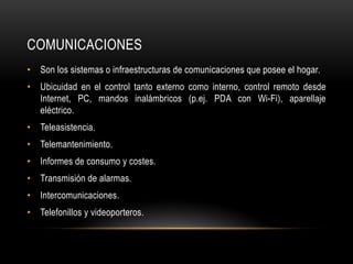 COMUNICACIONES
• Son los sistemas o infraestructuras de comunicaciones que posee el hogar.
• Ubicuidad en el control tanto externo como interno, control remoto desde
Internet, PC, mandos inalámbricos (p.ej. PDA con Wi-Fi), aparellaje
eléctrico.
• Teleasistencia.
• Telemantenimiento.
• Informes de consumo y costes.
• Transmisión de alarmas.
• Intercomunicaciones.
• Telefonillos y videoporteros.
 