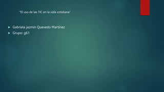  Gabriela jazmín Quevedo Martínez
 Grupo: g61
“El uso de las TIC en la vida cotidiana”
 