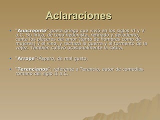 Aclaraciones   “ Anacreonte ”:poeta griego que vivió en los siglos VI y V a.C. Su lírica, de tono hedonista, refinado y decadente, canta los placeres del amor (tanto de hombres como de mujeres) y el vino, y rechaza la guerra y el tormento de la vejez. También cultivó ocasionalmente la sátira. “ Arrope ”:Áspero, de mal gusto. “ Terencianos ”: referente a Terencio, autor de comedias romano del siglo II a.C. 