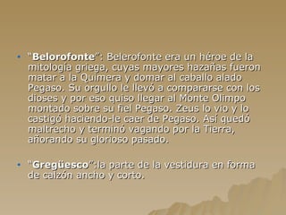 “ Belorofonte ”: Belerofonte era un héroe de la mitología griega, cuyas mayores hazañas fueron matar a la Quimera y domar al caballo alado Pegaso. Su orgullo le llevó a compararse con los dioses y por eso quiso llegar al Monte Olimpo montado sobre su fiel Pegaso. Zeus lo vio y lo castigó haciendo-le caer de Pegaso. Así quedó maltrecho y terminó vagando por la Tierra, añorando su glorioso pasado. “ Gregüesco ”:la parte de la vestidura en forma de calzón ancho y corto. 