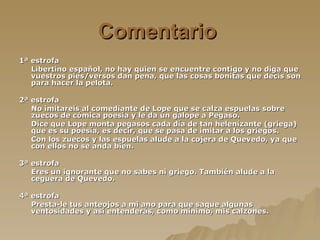 Comentario   1ª estrofa Libertino español, no hay quien se encuentre contigo y no diga que vuestros pies/versos dan pena, que las cosas bonitas que decís son para hacer la pelota. 2ª estrofa No imitareis al comediante de Lope que se calza espuelas sobre zuecos de cómica poesía y le da un galope a Pegaso. Dice que Lope monta pegasos cada día de tan helenizante (griega) que es su poesía, es decir, que se pasa de imitar a los griegos. Con los zuecos y las espuelas alude a la cojera de Quevedo, ya que con ellos no se anda bien.  3ª estrofa Eres un ignorante que no sabes ni griego. También alude a la ceguera de Quevedo. 4ª estrofa Presta-le tus anteojos a mi ano para que saque algunas ventosidades y así entenderás, como mínimo, mis calzones. 