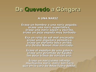 De  Quevedo  a Góngora A UNA NARIZ É rase un hombre a una nariz pegado,  é rase una nariz superlativa,  érase una nariz sayón y escriba, érase un peje espada muy barbado. Era un reloj de sol mal encarado, érase una alquitara pensativa, érase un elefante boca arriba, era Ovidio Nasón más narizado. É rase el espolón   de una galera, érase una pirámide de Egipto, las doce tribus de narices era.  É rase un naricísimo infinito, muchísima nariz, nariz tan fiera que en la cara de Anás fuera delito.  