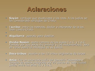 Aclaraciones   Sayón : verdugo que ajusticiaba a los reos. A los judíos se les consideraba verdugos de Cristo. E scriba:  entre los hebreos, doctor e intérprete de la ley. Iban contra Cristo. Alquitarra : aparato para destilar. Ovidio Nasón : poeta romano de los siglos I a.C. y I d.C. Famoso por sus obras  Ars amandi  y  Las metamorfosis , obra en verso sobre la mitología de su época. Doce tribus : alusión a las 12 tribus originarias de Israel. Anás:  fue un sacerdote judío del Sanedrín (asamblea o consejo de sabios integrado por 23 jueces en cada ciudad judía) entre los años 15 y 6 a.C.   